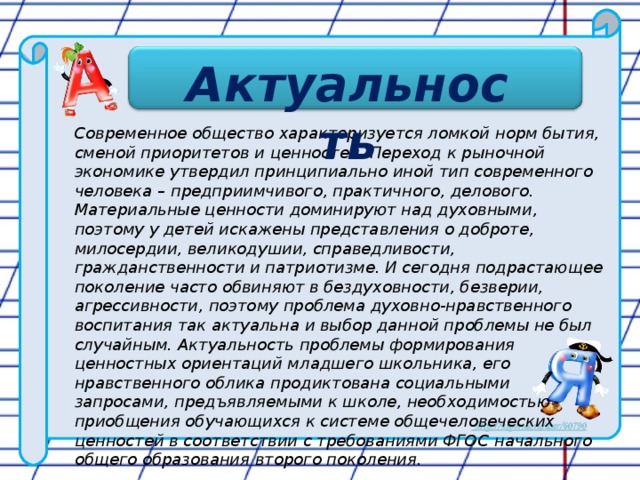 Актуальность Актуальность Современное общество характеризуется ломкой норм бытия, сменой приоритетов и ценностей. Переход к рыночной экономике утвердил принципиально иной тип современного человека – предприимчивого, практичного, делового. Материальные ценности доминируют над духовными, поэтому у детей искажены представления о доброте, милосердии, великодушии, справедливости, гражданственности и патриотизме. И сегодня подрастающее поколение часто обвиняют в бездуховности, безверии, агрессивности, поэтому проблема духовно-нравственного воспитания так актуальна и выбор данной проблемы не был случайным. Актуальность проблемы формирования ценностных ориентаций младшего школьника, его нравственного облика продиктована социальными запросами, предъявляемыми к школе, необходимостью приобщения обучающихся к системе общечеловеческих ценностей в соответствии с требованиями ФГОС начального общего образования второго поколения.    