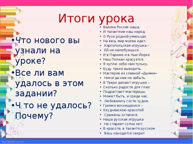 Итоги урока Велика Россия наша, И талантлив наш народ. О Руси родной умельцах На весь мир молва идет.  Каргопольская игрушка –  Ей не налюбуешься. И в Париже и в Нью-Йорке Наш Полкан красуется. Я куплю себе свистульку, Буду трели выводить. Мастеров из славной «Дымки»  Никогда нам не забыть. В Твери делают игрушки – Сколько радости для глаз! Подрастают мастерицы, Может быть, и среди нас.  Любовались гости чудом, Громко восхищалися – Хлудневскою красотой  Сражены осталися. Наша русская игрушка  Не стареет сотни лет, В красоте, в таланте русском  Весь находится секрет Ч то нового вы узнали на уроке? Все ли вам удалось в этом задании? Ч то не удалось? Почему? 