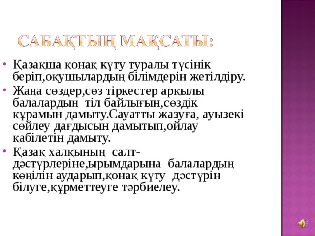 Қазақша қонақ күту туралы түсінік беріп,оқушылардың білімдерін жетілдіру. Жаңа сөздер,сөз тіркестер арқылы балалардың тіл байлығын,сөздік құрамын дамыту.Сауатты жазуға, ауызекі сөйлеу дағдысын дамытып,ойлау қабілетін дамыту. Қазақ халқының салт-дәстүрлеріне,ырымдарына балалардың көңілін аударып,қонақ күту дәстүрін білуге,құрметтеуге тәрбиелеу.  