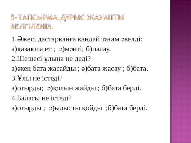 1.Әжесі дастарқанға қандай тағам әкелді: а)қазақша ет ; ә)мәнті; б)палау. 2.Шешесі ұлына не деді? а)әкең бата жасайды ; ә)бата жасау ; б)бата. 3.Ұлы не істеді? а)отырды; ә)қолын жайды ; б)бата берді. 4.Баласы не істеді? а)отырды ; ә)ыдысты қойды ;б)бата берді. 