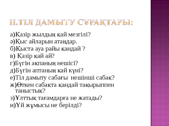 а)Қазір жылдың қай мезгілі? ә)Қыс айларын атаңдар. б)Қыста ауа райы қандай ? в) Қазір қай ай? г)Бүгін ақпаның нешісі? д)Бүгін аптаның қай күні? е)Тіл дамыту сабағы нешінші сабақ? ж)Өткен сабақта қандай тақырыппен таныстық? з)Ұлттық тағамдарға не жатады? и)Үй жұмысы не берілді? 