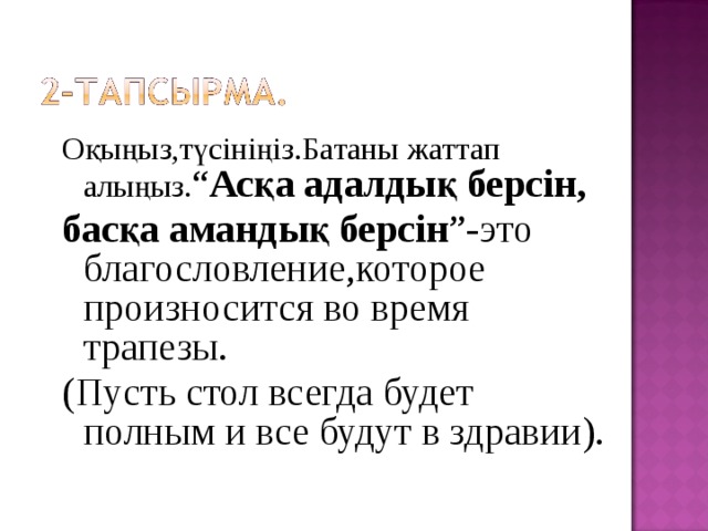 Оқыңыз,түсініңіз.Батаны жаттап алыңыз. “ Асқа адалдық берсін, басқа амандық берсін ”-это благословление,которое произносится во время трапезы. (Пусть стол всегда будет полным и все будут в здравии). 