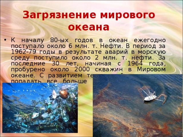 Загрязнение мирового океана К началу 80-ых годов в океан ежегодно поступало около 6 млн. т. Нефти. В период за 1962-79 годы в результате аварий в морскую среду поступило около 2 млн. т. нефти. За последние 30 лет, начиная с 1964 года, пробурено около 2000 скважин в Мировом океане. С развитием технологий туда стало попадать все больше мусора и не только нефти.  
