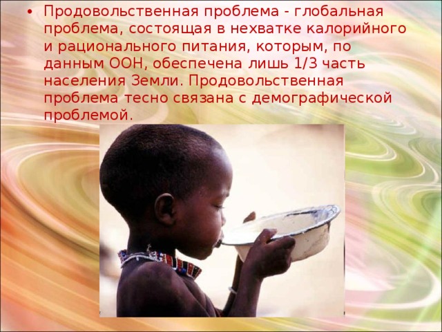 Продовольственная проблема - глобальная проблема, состоящая в нехватке калорийного и рационального питания, которым, по данным ООН, обеспечена лишь 1/3 часть населения Земли. Продовольственная проблема тесно связана с демографической проблемой. 