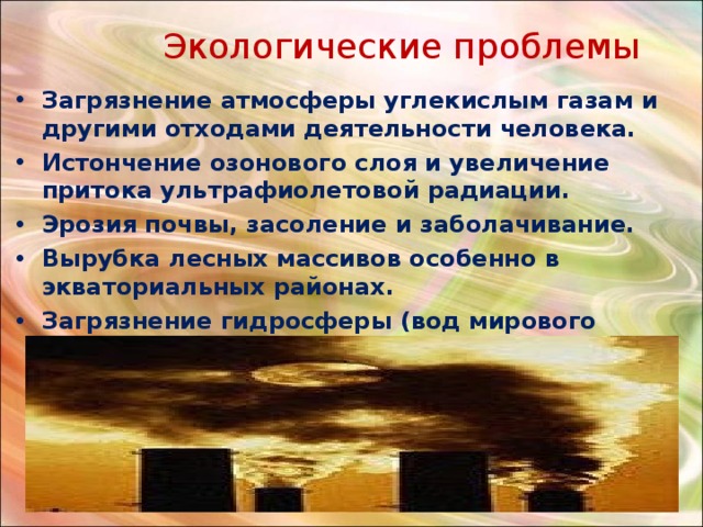  Экологические проблемы Загрязнение атмосферы углекислым газам и другими отходами деятельности человека. Истончение озонового слоя и увеличение притока ультрафиолетовой радиации. Эрозия почвы, засоление и заболачивание. Вырубка лесных массивов особенно в экваториальных районах. Загрязнение гидросферы (вод мирового океана) 