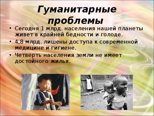 Гуманитарные проблемы  Сегодня 1 млрд. населения нашей планеты живет в крайней бедности и голоде. 4,8 млрд. лишены доступа к современной медицине и гигиене. Четверть населения земли не имеет достойного жилья. 
