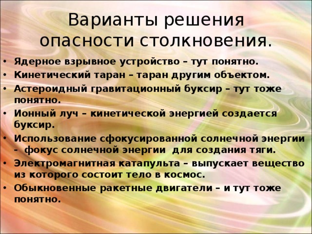 Варианты решения опасности столкновения. Ядерное взрывное устройство – тут понятно. Кинетический таран – таран другим объектом. Астероидный гравитационный буксир – тут тоже понятно. Ионный луч – кинетической энергией создается буксир. Использование сфокусированной солнечной энергии - фокус солнечной энергии для создания тяги. Электромагнитная катапульта – выпускает вещество из которого состоит тело в космос. Обыкновенные ракетные двигатели – и тут тоже понятно.      