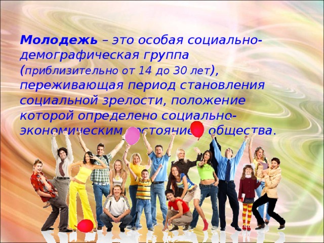 Молодежь – это особая социально-демографическая группа ( приблизительно от 14 до 30 лет ), переживающая период становления социальной зрелости, положение которой определено социально-экономическим состоянием общества.  