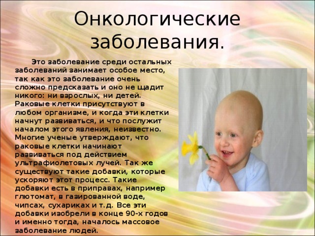 Онкологические заболевания.  Это заболевание среди остальных заболеваний занимает особое место, так как это заболевание очень сложно предсказать и оно не щадит никого: ни взрослых, ни детей. Раковые клетки присутствуют в любом организме, и когда эти клетки начнут развиваться, и что послужит началом этого явления, неизвестно. Многие ученые утверждают, что раковые клетки начинают развиваться под действием ультрафиолетовых лучей. Так же существуют такие добавки, которые ускоряют этот процесс. Такие добавки есть в приправах, например глютомат, в газированной воде, чипсах, сухариках и т.д. Все эти добавки изобрели в конце 90-х годов и именно тогда, началось массовое заболевание людей. 