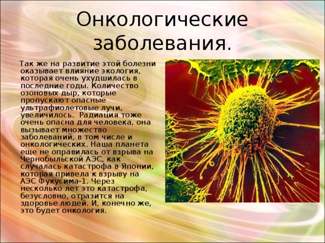 Онкологические заболевания.  Так же на развитие этой болезни оказывает влияние экология, которая очень ухудшилась в последние годы. Количество озоновых дыр, которые пропускают опасные ультрафиолетовые лучи, увеличилось. Радиация тоже очень опасна для человека, она вызывает множество заболеваний, в том числе и онкологических. Наша планета еще не оправилась от взрыва на Чернобыльской АЭС, как случалась катастрофа в Японии, которая привела к взрыву на АЭС Фукусима-1. Через несколько лет это катастрофа, безусловно, отразится на здоровье людей. И, конечно же, это будет онкология. 