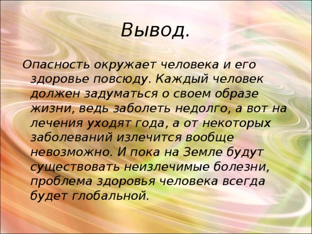 Вывод.  Опасность окружает человека и его здоровье повсюду. Каждый человек должен задуматься о своем образе жизни, ведь заболеть недолго, а вот на лечения уходят года, а от некоторых заболеваний излечится вообще невозможно. И пока на Земле будут существовать неизлечимые болезни, проблема здоровья человека всегда будет глобальной. 