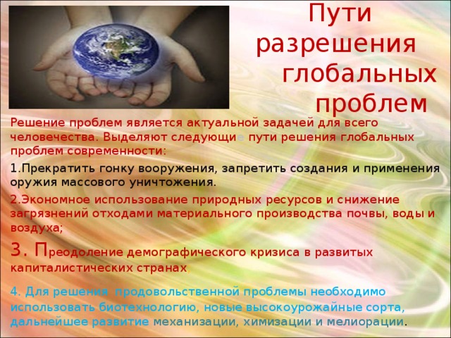  Пути разрешения  глобальных  проблем Решение проблем является актуальной задачей для всего человечества. Выделяют следующи е пути решения глобальных проблем современности: 1.Прекратить гонку вооружения, запретить создания и применения оружия массового уничтожения. 2.Экономное использование природных ресурсов и снижение загрязнений отходами материального производства почвы, воды и воздуха; 3. П реодоление демографического кризиса в развитых капиталистических странах ; 4. Для решения  продовольственной проблемы необходимо использовать биотехнологию, новые высокоурожайные сорта, дальнейшее развитие механизации, химизации и мелиорации . 