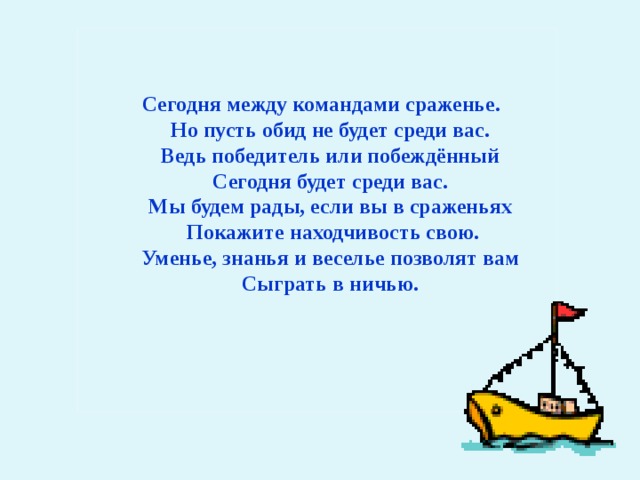 Сегодня между командами сраженье.  Но пусть обид не будет среди вас.  Ведь победитель или побеждённый  Сегодня будет среди вас.  Мы будем рады, если вы в сраженьях  Покажите находчивость свою.  Уменье, знанья и веселье позволят вам  Сыграть в ничью. 