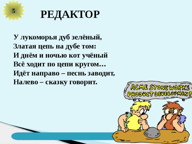 5 РЕДАКТОР У лукоморья дуб зелёный, Златая цепь на дубе том: И днём и ночью кот учёный Всё ходит по цепи кругом… Идёт направо – песнь заводит, Налево – сказку говорит. 