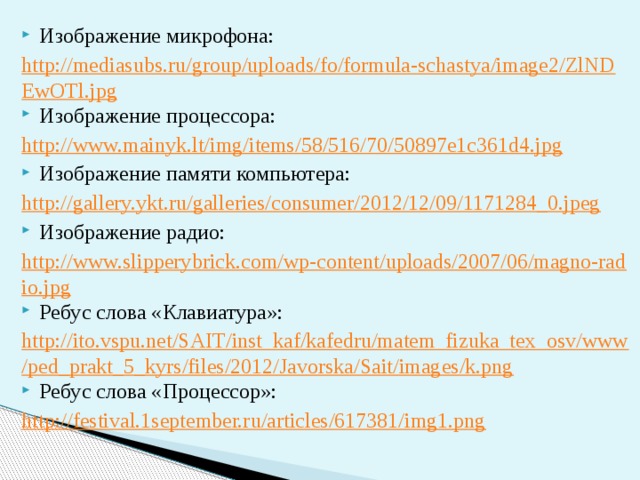 Изображение микрофона: http://mediasubs.ru/group/uploads/fo/formula-schastya/image2/ZlNDEwOTl.jpg Изображение процессора: http://www.mainyk.lt/img/items/58/516/70/50897e1c361d4.jpg Изображение памяти компьютера: http://gallery.ykt.ru/galleries/consumer/2012/12/09/1171284_0.jpeg Изображение радио: http://www.slipperybrick.com/wp-content/uploads/2007/06/magno-radio.jpg Ребус слова «Клавиатура»: http://ito.vspu.net/SAIT/inst_kaf/kafedru/matem_fizuka_tex_osv/www/ped_prakt_5_kyrs/files/2012/Javorska/Sait/images/k.png Ребус слова «Процессор»: http://festival.1september.ru/articles/617381/img1.png 