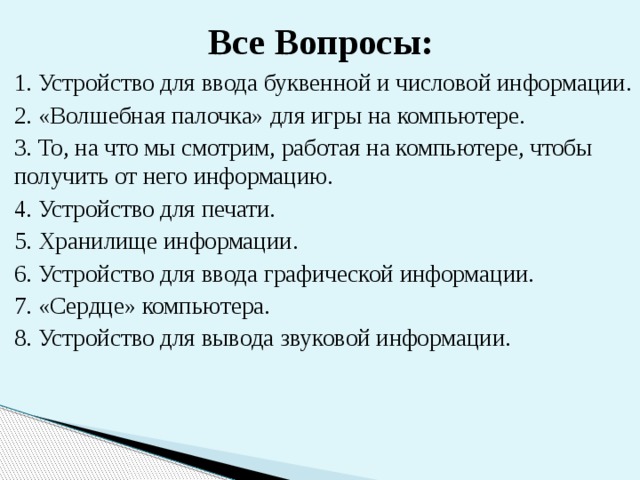 Все Вопросы: 1. Устройство для ввода буквенной и числовой информации. 2. «Волшебная палочка» для игры на компьютере. 3. То, на что мы смотрим, работая на компьютере, чтобы получить от него информацию. 4. Устройство для печати. 5. Хранилище информации. 6. Устройство для ввода графической информации. 7. «Сердце» компьютера. 8. Устройство для вывода звуковой информации. 