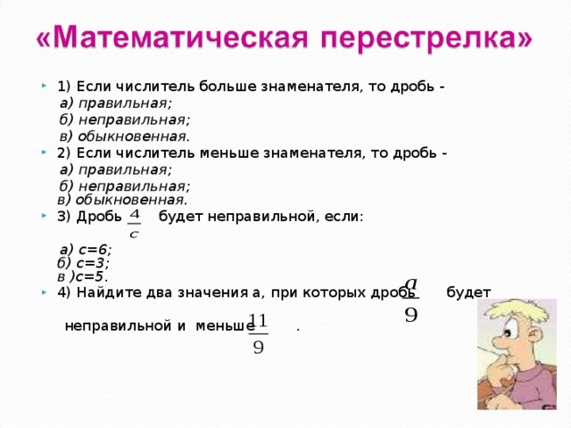1) Если числитель больше знаменателя, то дробь -  а) правильная;     б) неправильная;    в) обыкновенная. 2) Если числитель меньше знаменателя, то дробь -  а) правильная;    б) неправильная;   в) обыкновенная. 3) Дробь   будет неправильной, если:   а) с=6;   б) с=3;   в )с=5. 4) Найдите два значения а, при которых дробь  будет   неправильной и  меньше . 