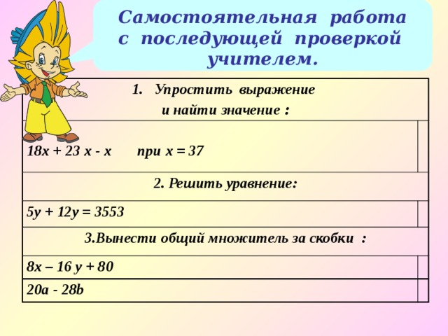 Самостоятельная работа с последующей проверкой учителем. Упростить выражение и найти значение :  18x + 23 x - x при х = 37 2. Решить уравнение: 5y + 12y = 3553 3.Вынести общий множитель за скобки : 8x – 16 y + 80 20a - 28b 