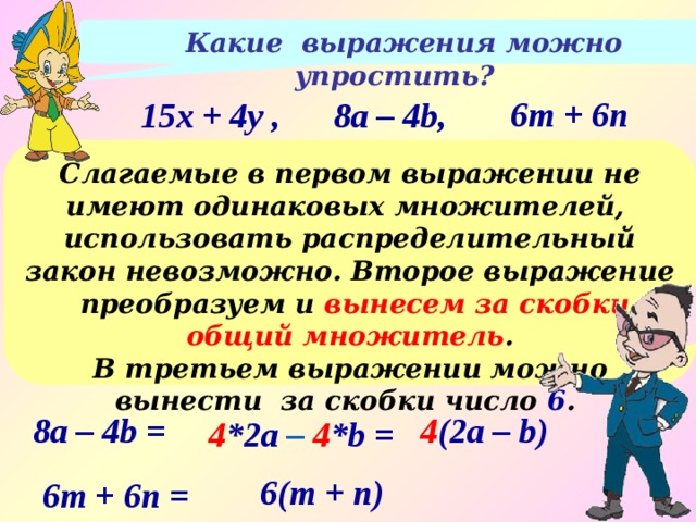  Какие выражения можно упростить? 6m + 6n 15x + 4y , 8a – 4b, Слагаемые в первом выражении не имеют одинаковых множителей, использовать распределительный закон невозможно. Второе выражение преобразуем и вынесем за скобки общий множитель .  В третьем выражении можно вынести за скобки число 6 . 4 (2a – b) 8a – 4b = 4 *2a – 4 *b  = 6(m + n) 6m + 6n = 