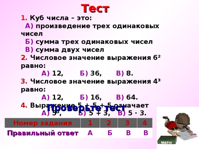  Тест 1.  Куб числа – это:  А) произведение трех одинаковых чисел  Б) сумма трех одинаковых чисел  В) сумма двух чисел 2. Числовое значение выражения 6² равно:  А) 12, Б) 36, В)  8. 3. Числовое значение выражения 4³ равно:  А) 12, Б) 16, В) 64. 4. Выражение 5 + 5 + 5 означает  А) 5³, Б) 5 + 3, В) 5 · 3.  Проверьте тест Номер задания Правильный ответ 1 2 А 3  Б 4  В  В 