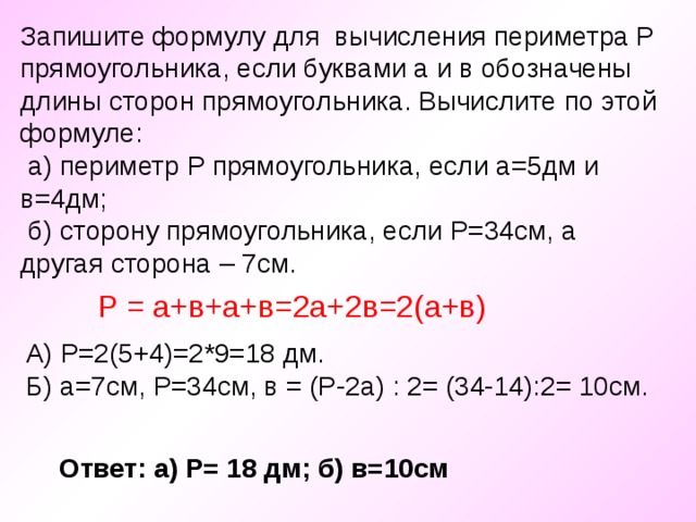 Запишите формулу для вычисления периметра Р прямоугольника, если буквами а и в обозначены длины сторон прямоугольника. Вычислите по этой формуле:  а) периметр Р прямоугольника, если а=5дм и в=4дм;  б) сторону прямоугольника, если Р=34см, а другая сторона – 7см. Р = а+в+а+в=2а+2в=2(а+в) А) Р=2(5+4)=2*9=18 дм. Б) а=7см, Р=34см, в = (Р-2а) : 2= (34-14):2= 10см. Ответ: а) Р= 18 дм; б) в=10см 