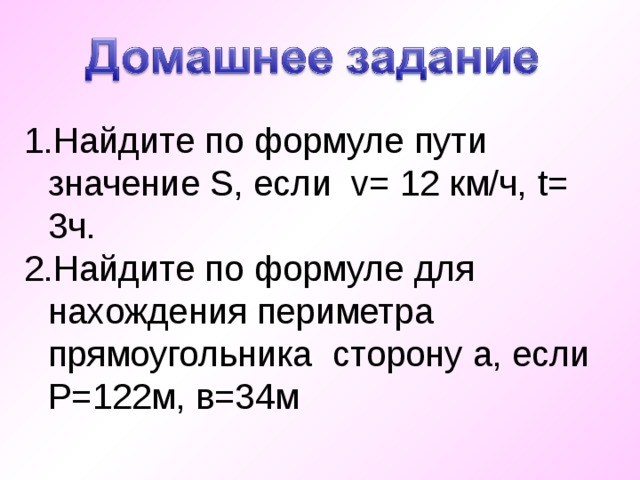 Найдите по формуле пути значение S , если v = 12 км/ч, t = 3ч. Найдите по формуле для нахождения периметра прямоугольника сторону а, если Р=122м, в=34м 