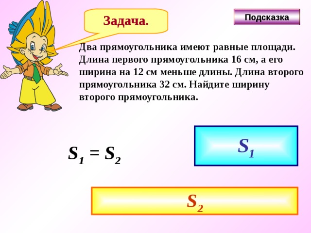 Задача. Подсказка Два прямоугольника имеют равные площади. Длина первого прямоугольника 16 см, а его ширина на 12 см меньше длины. Длина второго прямоугольника 32 см. Найдите ширину второго прямоугольника. S 1 S 1 = S 2 S 2 