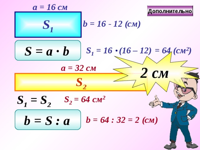 a = 1 6 см Дополнительно S 1 b = 16 - 1 2 ( см ) S = a ∙ b  S 1 = 16 (16 – 1 2 )  = 64  ( см 2 ) 2 c м a = 32 см S 2 S 1 = S 2 S 2 = 64 см 2 b = S  : a  b = 64  : 32  = 2  ( см ) 