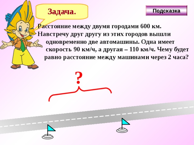 Задача. Подсказка Расстояние между двумя городами 600 км. Навстречу друг другу из этих городов вышли  одновременно две автомашины. Одна имеет  скорость 90 км/ч, а другая – 110 км/ч. Чему будет  равно расстояние между машинами через 2 часа? ? 