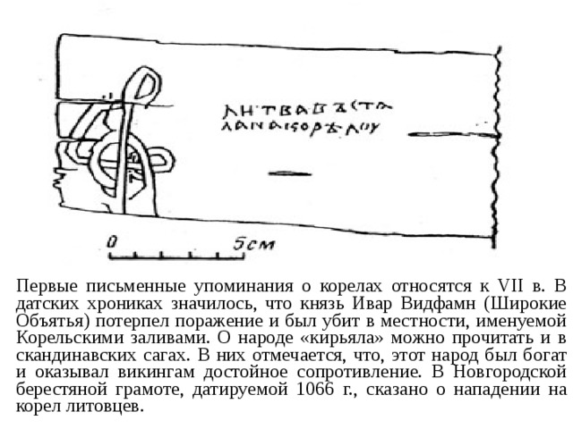 Первые письменные упоминания о корелах относятся к VII в. В датских хрониках значилось, что князь Ивар Видфамн (Широкие Объятья) потерпел поражение и был убит в местности, именуемой Корельскими заливами. О народе «кирьяла» можно прочитать и в скандинавских сагах. В них отмечается, что, этот народ был богат и оказывал викингам достойное сопротивление. В Новгородской берестяной грамоте, датируемой 1066 г., сказано о нападении на корел литовцев. 