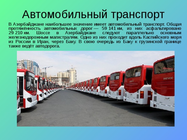   В Азербайджане наибольшее значение имеет автомобильный  транспорт. Общая протяжённость автомобильных дорог — 59 141 км, из них асфальтировано 29 210 км. Шоссе в Азербайджане следуют параллельно основным железнодорожным магистралям. Одно из них проходит вдоль Каспийского моря из России в Иран, через Баку. В свою очередь из Баку к грузинской границе также ведёт автодорога. 
