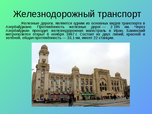Железнодорожный транспорт  Железные дороги, являются одним из основных видов транспорта в Азербайджане. Протяжённость железных дорог — 2 195 км. Через Азербайджан проходит железнодорожная магистраль в Иран. Бакинский метрополитен открыт 6 ноября 1967 г. Состоит из двух линий, красной и зелёной, общая протяжённость — 33,1 км, имеет 22 станции. 