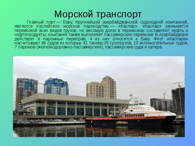  Морской транспорт   Главный порт — Баку.  Крупнейшей азербайджанской судоходной компанией, является Каспийское морское пароходство — «Каспар». «Каспар» занимается перевозкой всех видов грузов, но весомую долю в перевозках составляют нефть и нефтепродукты, компания также выполняет пассажирские перевозки В Азербайджане действует 8 паромных переправ, 4 из них относятся к Баку. Флот «Каспара» насчитывает 86 судов из которых 41 танкер,35 сухогрузов, 10 вспомогательных судов, 7 паромов (железнодорожно-пассажирских), пассажирские суда и катера. 