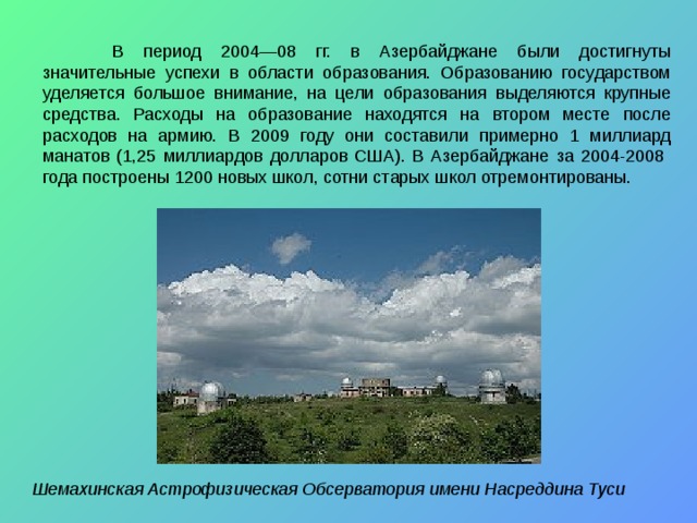  В период 2004—08 гг. в Азербайджане были достигнуты значительные успехи в области образования. Образованию государством уделяется большое внимание, на цели образования выделяются крупные средства. Расходы на образование находятся на втором месте после расходов на армию. В 2009 году они составили примерно 1 миллиард манатов (1,25 миллиардов долларов США). В Азербайджане за 2004-2008 года построены 1200 новых школ, сотни старых школ отремонтированы. Шемахинская Астрофизическая Обсерватория имени Насреддина Туси  