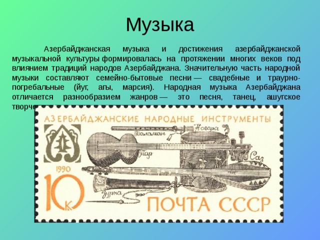  Азербайджанская  музыка и достижения азербайджанской музыкальной культуры формировалась на протяжении многих веков под влиянием традиций народов Азербайджана. Значительную часть народной музыки составляют семейно-бытовые песни — свадебные и траурно-погребальные (йуг, агы, марсия). Народная музыка Азербайджана отличается разнообразием жанров — это песня, танец, ашугское творчество, мугам. 
