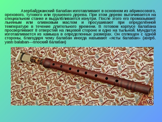  Азербайджанский балабан изготавливают в основном из абрикосового, орехового, тутового или грушевого дерева. При этом дерево вытачивается на специальном станке и выдалбливается изнутри. После этого его промазывают льняным или оливковым маслом и просушивают при определённой температуре в течение длительного времени. В готовом корпусе балабана просверливают 8 отверстий на лицевой стороне и одно на тыльной. Мундштук изготавливается из камыша в определенных размерах. Он сплющен с одной стороны, благодаря чему балабан иногда называют «ясты балабан» (азерб. yastı balaban—плоский балабан) 