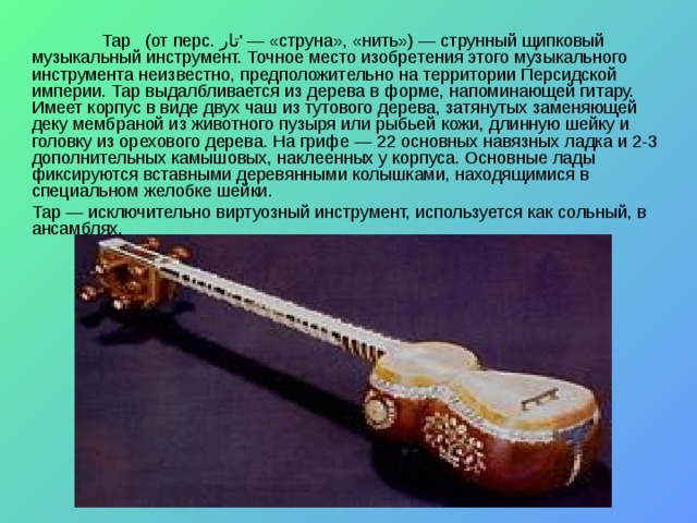  Тар   (от перс. تار '‎ — «струна», «нить») — струнный щипковый музыкальный инструмент. Точное место изобретения этого музыкального инструмента неизвестно, предположительно на территории Персидской империи. Тар выдалбливается из дерева в форме, напоминающей гитару. Имеет корпус в виде двух чаш из тутового дерева, затянутых заменяющей деку мембраной из животного пузыря или рыбьей кожи, длинную шейку и головку из орехового дерева. На грифе — 22 основных навязных ладка и 2-3 дополнительных камышовых, наклеенных у корпуса. Основные лады фиксируются вставными деревянными колышками, находящимися в специальном желобке шейки. Тар — исключительно виртуозный инструмент, используется как сольный, в ансамблях. 