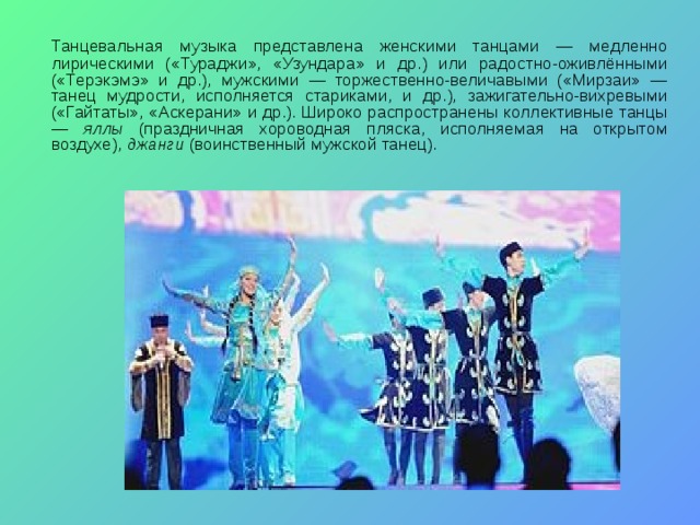   Танцевальная музыка представлена женскими танцами — медленно лирическими («Тураджи», «Узундара» и др.) или радостно-оживлёнными («Терэкэмэ» и др.), мужскими — торжественно-величавыми («Мирзаи» — танец мудрости, исполняется стариками, и др.), зажигательно-вихревыми («Гайтаты», «Аскерани» и др.). Широко распространены коллективные танцы — яллы (праздничная хороводная пляска, исполняемая на открытом воздухе), джанги (воинственный мужской танец). 