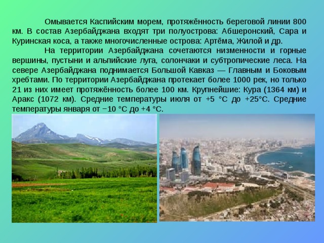  Омывается Каспийским морем, протяжённость береговой линии 800 км. В состав Азербайджана входят три полуострова: Абшеронский, Сара и Куринская коса, а также многочисленные острова: Артёма, Жилой и др.  На территории Азербайджана сочетаются низменности и горные вершины, пустыни и альпийские луга, солончаки и субтропические леса. На севере Азербайджана поднимается Большой Кавказ — Главным и Боковым хребтами. По территории Азербайджана протекает более 1000 рек, но только 21 из них имеет протяжённость более 100 км. Крупнейшие: Кура (1364 км) и Аракс (1072 км). Средние температуры июля от +5 °C до +25°C. Средние температуры января от −10 °C до +4 °C. 