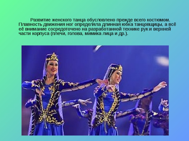   Развитие женского танца обусловлено прежде всего костюмом. Плавность движения ног определяла длинная юбка танцовщицы, а всё её внимание сосредоточено на разработанной технике рук и верхней части корпуса (плечи, голова, мимика лица и др.). 