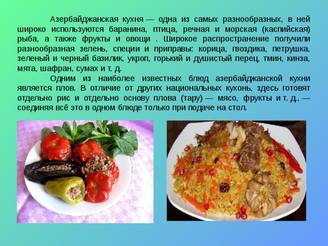  Азербайджанская кухня — одна из самых разнообразных, в ней широко используются баранина, птица, речная и морская (каспийская) рыба, а также фрукты и овощи . Широкое распространение получили разнообразная зелень, специи и приправы: корица, гвоздика, петрушка, зеленый и черный базилик, укроп, горький и душистый перец, тмин, кинза, мята, шафран, сумах и т. д.  Одним из наиболее известных блюд азербайджанской кухни является плов. В отличие от других национальных кухонь, здесь готовят отдельно рис и отдельно основу плова (тару) — мясо, фрукты и т. д., — соединяя всё это в одном блюде только при подаче на стол. 