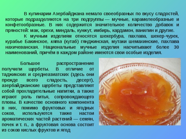 В кулинарии Азербайджана немало своеобразных по вкусу сладостей, которые подразделяются на три подгруппы — мучные, карамелеобразные и конфетообразные. В них содержится значительное количество добавок и пряностей: мак, орехи, миндаль, кунжут, имбирь, кардамон, ванилин и другие.  К мучным изделиям относятся шекербура, пахлава, шекер-чурек, курабье Бакинское, кята  (кутаб) гянджинская, мутаки шемахинские, пахлава нахичеванская. Национальные мучные изделия насчитывают более 30 наименований, причём в каждом районе имеются свои особые изделия.  Большое распространение получили щербеты. В отличие от таджикских и среднеазиатских (здесь они прежде всего сладость, десерт), азербайджанские щербеты представляют собой прохладительные напитки, а также играют роль питья, сопровождающего пловы. В качестве основного компонента в них, помимо фруктовых и ягодных соков, используются также настои ароматических частей растений — семян, почек и т. п., а фруктовая основа состоит из соков кислых фруктов и ягод 