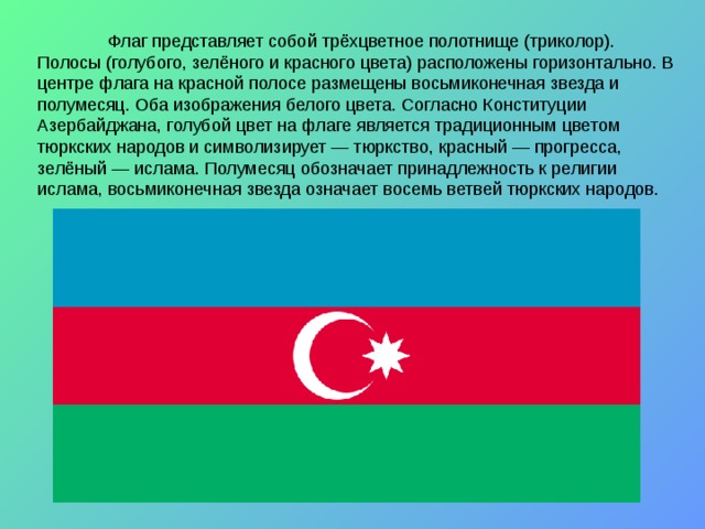  Флаг представляет собой трёхцветное полотнище (триколор). Полосы (голубого, зелёного и красного цвета) расположены горизонтально. В центре флага на красной полосе размещены восьмиконечная звезда и полумесяц. Оба изображения белого цвета. Согласно Конституции Азербайджана, голубой цвет на флаге является традиционным цветом тюркских народов и символизирует — тюркство, красный — прогресса, зелёный — ислама. Полумесяц обозначает принадлежность к религии ислама, восьмиконечная звезда означает восемь ветвей тюркских народов. 