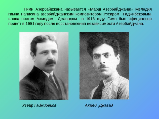  Гимн Азербайджана называется «Марш Азербайджана!» Мелодия гимна написана азербайджанским композитором Узеиром Гаджибековым, слова поэтом Ахмедом Джавадом в 1918 году. Гимн был официально принят в 1991 году после восстановления независимости Азербайджана. Узеир Гаджибеков Ахмед  Джавад 