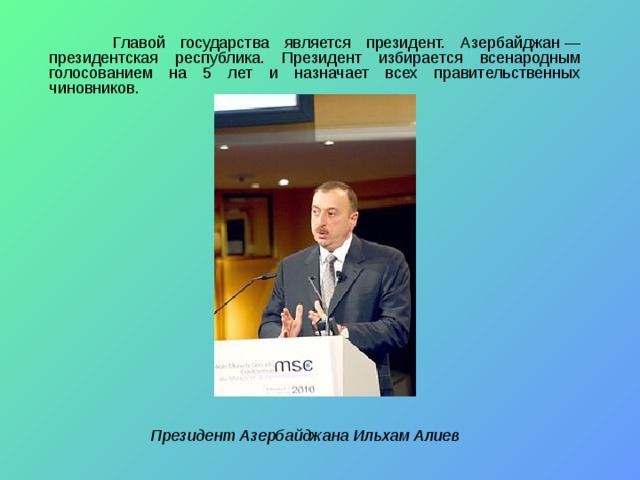  Главой государства является президент. Азербайджан — президентская республика. Президент избирается всенародным голосованием на 5 лет и назначает всех правительственных чиновников. Президент Азербайджана Ильхам Алиев 