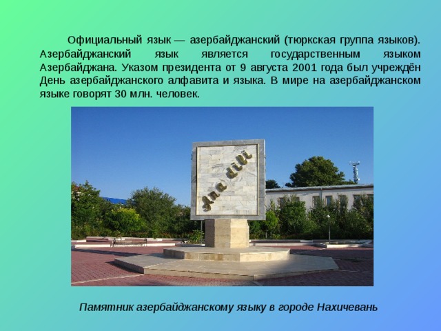   Официальный язык — азербайджанский (тюркская группа языков). Азербайджанский язык является государственным языком Азербайджана. Указом президента от 9 августа 2001 года был учреждён День азербайджанского алфавита и языка. В мире на азербайджанском языке говорят 30 млн. человек.  Памятник азербайджанскому языку в городе Нахичевань 