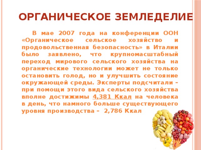 ОРГАНИЧЕСКОЕ ЗЕМЛЕДЕЛИЕ  В мае 2007 года на конференции ООН «Органическое сельское хозяйство и продовольственная безопасность» в Италии было заявлено, что крупномасштабный переход мирового сельского хозяйства на органические технологии может не только остановить голод, но и улучшить состояние окружающей среды. Эксперты подсчитали – при помощи этого вида сельского хозяйства вполне достижимы 4,381 Ккал на человека в день, что намного больше существующего уровня производства – 2,786 Ккал  