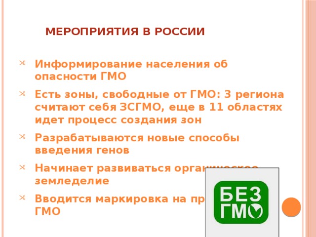 Мероприятия В России   Информирование населения об опасности ГМО Есть зоны, свободные от ГМО: 3 региона считают себя ЗСГМО, еще в 11 областях идет процесс создания зон Разрабатываются новые способы введения генов Начинает развиваться органическое земледелие Вводится маркировка на продуктах с ГМО 