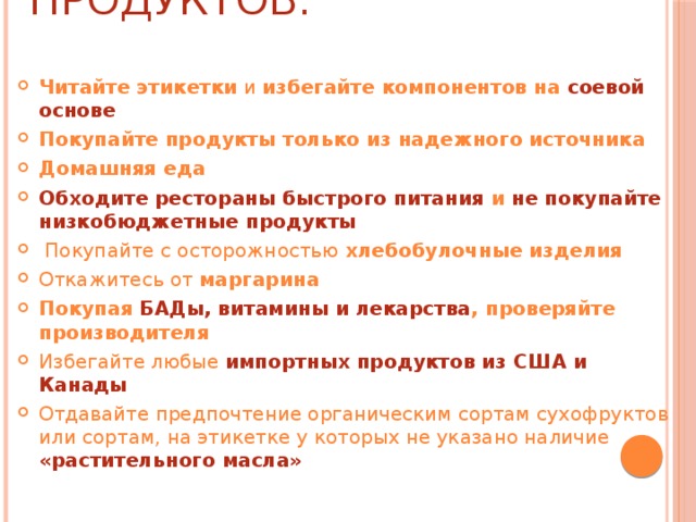 Советы по выбору продуктов: Читайте этикетки  и  избегайте компонентов на  соевой основе Покупайте продукты только из надежного источника Домашняя еда Обходите рестораны быстрого питания и не покупайте низкобюджетные продукты   Покупайте с осторожностью хлебобулочные изделия Откажитесь от  маргарина Покупая БАДы, витамины и лекарства , проверяйте производителя Избегайте любые   импортных продуктов из США и Канады Отдавайте предпочтение органическим сортам сухофруктов или сортам, на этикетке у которых не указано наличие «растительного масла»  