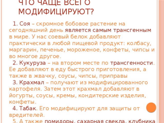 Что чаще всего модифицируют?  1. Соя – скромное бобовое растение на сегодняшний день является самым трансгенным в мире. У нас соевый белок добавляют практически в любой пищевой продукт: колбасу, маргарин, печенье, мороженое, конфеты, чипсы и во многое другое.   2. Кукуруза – на втором месте по трансгенности . Ее добавляют в еду быстрого приготовления, а также в жвачку, соусы, чипсы, приправы   3. Крахмал – получают из модифицированного картофеля. Затем этот крахмал добавляют в йогурты, соусы, кремы, кондитерские изделия, конфеты.   4. Табак . Его модифицируют для защиты от вредителей.  5. А также помидоры, сахарная свекла, клубника 